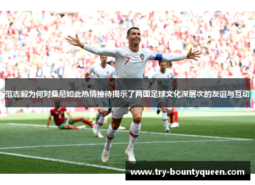 范志毅为何对桑尼如此热情接待揭示了两国足球文化深层次的友谊与互动