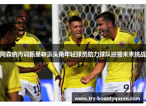 阿森纳青训新星崭露头角年轻球员助力球队迎接未来挑战 阿森纳青训新星崭露头角年轻球员助力球队迎接未来挑战