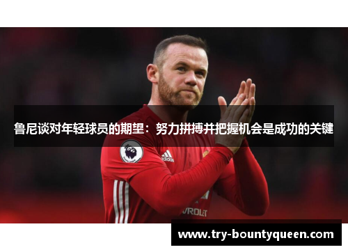 鲁尼谈对年轻球员的期望：努力拼搏并把握机会是成功的关键